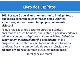 365. Por que é que alguns homens muito inteligentes, o
que indica acharem-se encarnados neles Espíritos
superiores, são ao mesmo tempo profundamente
viciosos?
“É que não são ainda bastante puros os Espíritos
encarnados nesses homens, que, então, e por isso, cedem à
influência de outros Espíritos mais imperfeitos. O Espírito
progride em insensível marcha ascendente, mas o
progresso não se efetua simultaneamente em todos os
sentidos. Durante um período da sua existência, ele se
adianta em ciência; durante outro, em moralidade.”
Inteligência e moral
 