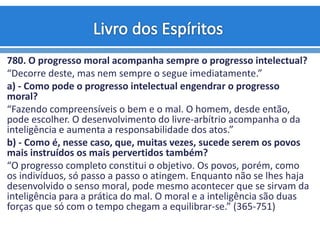 780. O progresso moral acompanha sempre o progresso intelectual?
“Decorre deste, mas nem sempre o segue imediatamente.”
a) - Como pode o progresso intelectual engendrar o progresso
moral?
“Fazendo compreensíveis o bem e o mal. O homem, desde então,
pode escolher. O desenvolvimento do livre-arbítrio acompanha o da
inteligência e aumenta a responsabilidade dos atos.”
b) - Como é, nesse caso, que, muitas vezes, sucede serem os povos
mais instruídos os mais pervertidos também?
“O progresso completo constitui o objetivo. Os povos, porém, como
os indivíduos, só passo a passo o atingem. Enquanto não se lhes haja
desenvolvido o senso moral, pode mesmo acontecer que se sirvam da
inteligência para a prática do mal. O moral e a inteligência são duas
forças que só com o tempo chegam a equilibrar-se.” (365-751)
 