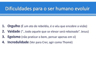 1. Orgulho (É um ato de rebeldia, é o véu que encobre a visão)
2. Vaidade (“...todo aquele que se elevar será rebaixado”. Jesus)
3. Egoísmo (não praticar o bem, pensar apenas em sí)
4. Incredulidade (Ver para Crer, agir como Thomé)
 