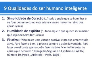 1. Simplicidade de Coração (...”todo aquele que se humilhar e
se fizer pequeno como esta criança será o maior no reino dos
céus”. Jesus)
2. Humildade de espirito (“...todo aquele que quiser ser o maior
que seja seu Servidor”. Jesus)
3. Fé ativa (“Não basta uma virtude passiva; é preciso uma virtude
ativa. Para fazer o bem, é preciso sempre a ação da vontade. Para
fazer o mal basta apenas, não fazer nada e ficar indiferentes às
coisas que ocorrem.” Evangelho Segundo o Espitismo, CAP XV,
número 10, Paulo , Apóstolo – Paris, 1860 )
 