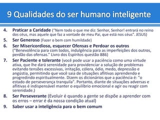 4. Praticar a Caridade (“Nem todo o que me diz: Senhor, Senhor! entrará no reino
dos céus, mas aquele que faz a vontade de meu Pai, que está nos céus”. JESUS)
5. Ser Generoso (Fazer o bem com humildade)
6. Ser Misericordioso, esquecer Ofensas e Perdoar os outros
(“Benevolência para com todos, indulgência para as imperfeições dos outros,
perdão das ofensas.” Livro dos Espíritos questão 886)
7. Ser Paciente e tolerante (você pode usar a paciência como uma virtude
ativa, que lhe dará serenidade para providenciar a solução de problemas
evitando tensões excessivas, irritação, cólera, ódio, medo, depressão e
angústia, permitindo que você saia de situações aflitivas aprendendo e
progredindo espiritualmente. Dizem os dicionários que a paciência é: "o
estado de perseverança tranquila". Portanto, diante de situações adversas e
aflitivas é indispensável manter o equilíbrio emocional e agir ou reagir com
serenidade.)
8. Ser Perseverante (Evoluir é quando a gente se dispõe a aprender com
os erros – errar é da nossa condição atual)
9. Saber usar a inteligência para o bem comum
 