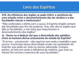 370. Da influência dos órgãos se pode inferir a existência de
uma relação entre o desenvolvimento dos do cérebro e o das
faculdades morais e intelectuais?
“Não confundais o efeito com a causa. O Espírito dispõe sempre
das faculdades que lhe são próprias. Ora, não são os órgãos que
dão as faculdades, e sim estas que impulsionam o
desenvolvimento dos órgãos.”
a) - Dever-se-á deduzir daí que a diversidade das aptidões
entre os homens deriva unicamente do estado do Espírito?
“O termo - unicamente - não exprime com toda a exatidão o que
ocorre. O princípio dessa diversidade reside nas qualidades do
Espírito, que pode ser mais ou menos adiantado. Cumpre,
porém, se leve em conta a influência da matéria, que mais ou
menos lhe cerceia o exercício de suas faculdades.”
 