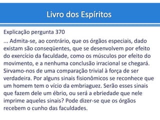 Explicação pergunta 370
... Admita-se, ao contrário, que os órgãos especiais, dado
existam são conseqüentes, que se desenvolvem por efeito
do exercício da faculdade, como os músculos por efeito do
movimento, e a nenhuma conclusão irracional se chegará.
Sirvamo-nos de uma comparação trivial à força de ser
verdadeira. Por alguns sinais fisionômicos se reconhece que
um homem tem o vício da embriaguez. Serão esses sinais
que fazem dele um ébrio, ou será a ebriedade que nele
imprime aqueles sinais? Pode dizer-se que os órgãos
recebem o cunho das faculdades.
 