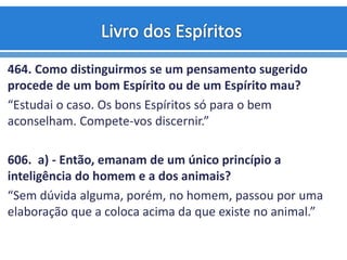 464. Como distinguirmos se um pensamento sugerido
procede de um bom Espírito ou de um Espírito mau?
“Estudai o caso. Os bons Espíritos só para o bem
aconselham. Compete-vos discernir.”
606. a) - Então, emanam de um único princípio a
inteligência do homem e a dos animais?
“Sem dúvida alguma, porém, no homem, passou por uma
elaboração que a coloca acima da que existe no animal.”
 
