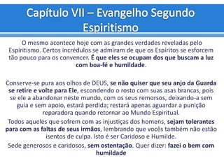 O mesmo acontece hoje com as grandes verdades reveladas pelo
Espiritismo. Certos incrédulos se admiram de que os Espíritos se esforcem
tão pouco para os convencer. É que eles se ocupam dos que buscam a luz
com boa-fé e humildade.
Conserve-se pura aos olhos de DEUS, se não quiser que seu anjo da Guarda
se retire e volte para Ele, escondendo o rosto com suas asas brancas, pois
se ele a abandonar neste mundo, com os seus remorsos, deixando-a sem
guia e sem apoio, estará perdida; restará apenas aguardar a punição
reparadora quando retornar ao Mundo Espiritual.
Todos aqueles que sofrem com as injustiças dos homens, sejam tolerantes
para com as faltas de seus irmãos, lembrando que vocês também não estão
isentos de culpa. Isto é ser Caridoso e Humilde.
Sede generosos e caridosos, sem ostentação. Quer dizer: fazei o bem com
humildade
 