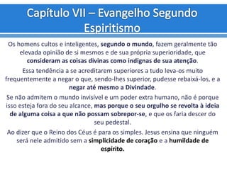 Os homens cultos e inteligentes, segundo o mundo, fazem geralmente tão
elevada opinião de si mesmos e de sua própria superioridade, que
consideram as coisas divinas como indignas de sua atenção.
Essa tendência a se acreditarem superiores a tudo leva-os muito
frequentemente a negar o que, sendo-lhes superior, pudesse rebaixá-los, e a
negar até mesmo a Divindade.
Se não admitem o mundo invisível e um poder extra humano, não é porque
isso esteja fora do seu alcance, mas porque o seu orgulho se revolta à ideia
de alguma coisa a que não possam sobrepor-se, e que os faria descer do
seu pedestal.
Ao dizer que o Reino dos Céus é para os simples. Jesus ensina que ninguém
será nele admitido sem a simplicidade de coração e a humildade de
espírito.
 