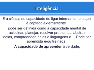 É a ciência ou capacidade de ligar internamente o que
é captado externamente.
pode ser definida como a capacidade mental de
raciocinar, planejar, resolver problemas, abstrair
ideias, compreender ideias e linguagens e ... Pode ser
aprendida e/ou treinada.
A capacidade de apreender a verdade.
 