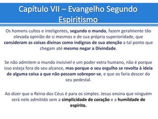 Os homens cultos e inteligentes, segundo o mundo, fazem geralmente tão
elevada opinião de si mesmos e de sua própria superioridade, que
consideram as coisas divinas como indignas de sua atenção a tal ponto que
chegam até mesmo negar a Divindade.
Se não admitem o mundo invisível e um poder extra humano, não é porque
isso esteja fora do seu alcance, mas porque o seu orgulho se revolta à ideia
de alguma coisa a que não possam sobrepor-se, e que os faria descer do
seu pedestal.
Ao dizer que o Reino dos Céus é para os simples. Jesus ensina que ninguém
será nele admitido sem a simplicidade de coração e a humildade de
espírito.
 