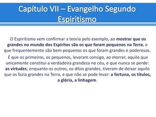 O Espiritismo vem confirmar a teoria pelo exemplo, ao mostrar que os
grandes no mundo dos Espíritos são os que foram pequenos na Terra, e
que frequentemente são bem pequenos os que foram grandes e poderosos.
É que os primeiros, os pequenos, levaram consigo, ao morrer, aquilo que
unicamente constitui a verdadeira grandeza no céu, e que nunca se perde:
as virtudes; enquanto os outros, os ditos grandes, tiveram de deixar aquilo
que os fazia grandes na Terra, e que não se pode levar: a fortuna, os títulos,
a glória, a linhagem.
 