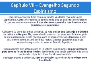 O mesmo acontece hoje com as grandes verdades reveladas pelo
Espiritismo. Certos incrédulos se admiram de que os Espíritos se esforcem
tão pouco para os convencer. É que eles se ocupam dos que buscam a luz
com boa-fé e humildade.
Conserve-se pura aos olhos de DEUS, se não quiser que seu anjo da Guarda
se retire e volte para Ele, escondendo o rosto com suas asas brancas, pois
se ele a abandonar neste mundo, com os seus remorsos, deixando-a sem
guia e sem apoio, estará perdida; restará apenas aguardar a punição
reparadora quando retornar ao Mundo Espiritual.
Todos aqueles que sofrem com as injustiças dos homens, sejam tolerantes
para com as faltas de seus irmãos, lembrando que vocês também não estão
isentos de culpa. Isto é ser Caridoso e Humilde.
Sede generosos e caridosos, sem ostentação. Quer dizer: fazei o bem com
humildade
 
