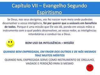 Se Deus, nos seus desígnios, vos fez nascer num meio onde pudestes
desenvolver a vossa inteligência, foi por querer que a usásseis em benefício
de todos. Porque é uma missão que Ele vos dá, pondo em vossas mãos o
instrumento com o qual podeis desenvolver, ao vosso redor, as inteligências
retardatárias e conduzi-las a Deus.
BOM USO DA INTELIGÊNCIA = MISSÃO
QUANDO BEM EMPREGADA, EM FAVOR DOS OUTROS E DE NÓS MESMOS
TRAZ MUITOS MÉRITOS
QUANDO MAL EMPREGADA SERVE COMO INSTRUMENTO DE ORGULHO,
VAIDADE E PERDIÇÃO PARA SI MESMO
 