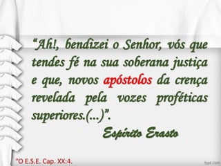“Ah!, bendizei o Senhor, vós que
tendes fé na sua soberana justiça
e que, novos apóstolos da crença
revelada pela vozes proféticas
superiores.(...)”.
Espírito Erasto
“O E.S.E. Cap. XX:4.
 
