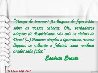 “Deixai de temores! As línguas de fogo estão
sobre as vossas cabeças. Oh!, verdadeiros
adeptos do Espiritismo: vós sois os eleitos de
Deus! (...) Homens simples e ignorantes, vossas
línguas se soltarão e falareis como nenhum
orador sabe falar.”
Espírito Erasto
“O E.S.E. Cap. XX:4.
 