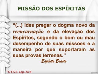 MISSÃO DOS ESPÍRITAS
“(...) ides pregar o dogma novo da
reencarnação e da elevação dos
Espíritos, segundo o bom ou mau
desempenho de suas missões e a
maneira por que suportaram as
suas provas terrenas.”
Espírito Erasto
“O E.S.E. Cap. XX:4
 