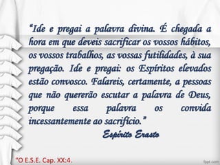 “Ide e pregai a palavra divina. É chegada a
hora em que deveis sacrificar os vossos hábitos,
os vossos trabalhos, as vossas futilidades, à sua
pregação. Ide e pregai: os Espíritos elevados
estão convosco. Falareis, certamente, a pessoas
que não quererão escutar a palavra de Deus,
porque essa palavra os convida
incessantemente ao sacrifício.”
Espírito Erasto
“O E.S.E. Cap. XX:4.
 