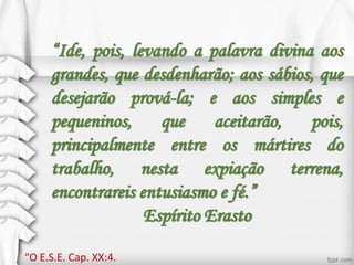 “Ide, pois, levando a palavra divina aos
grandes, que desdenharão; aos sábios, que
desejarão prová-la; e aos simples e
pequeninos, que aceitarão, pois,
principalmente entre os mártires do
trabalho, nesta expiação terrena,
encontrareis entusiasmo e fé.”
Espírito Erasto
“O E.S.E. Cap. XX:4.
 