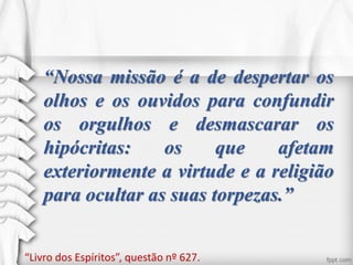 “Nossa missão é a de despertar os
olhos e os ouvidos para confundir
os orgulhos e desmascarar os
hipócritas: os que afetam
exteriormente a virtude e a religião
para ocultar as suas torpezas.”
“Livro dos Espíritos”, questão nº 627.
 