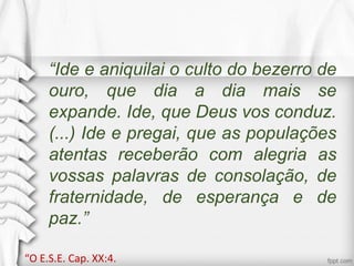 “Ide e aniquilai o culto do bezerro de
ouro, que dia a dia mais se
expande. Ide, que Deus vos conduz.
(...) Ide e pregai, que as populações
atentas receberão com alegria as
vossas palavras de consolação, de
fraternidade, de esperança e de
paz.”
“O E.S.E. Cap. XX:4.
 