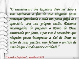 “O ensinamento dos Espíritos deve ser claro e
sem equívocos a fim de que ninguém possa
pretextar ignorância e cada um possa julgá-lo e
apreciá-lo com sua própria razão. Estamos
encarregados de preparar o Reino de Deus
anunciado por Jesus, e por isso é necessário que
ninguém possa interpretar a Lei de Deus ao
sabor de suas paixões, nem falsear o sentido de
uma lei que é toda amor e caridade.”
“Livro dos Espíritos”, questão nº 627.
 