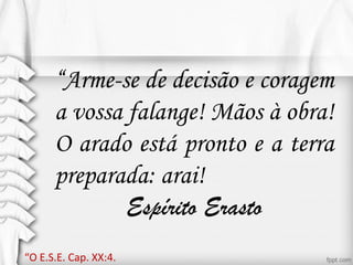 “Arme-se de decisão e coragem
a vossa falange! Mãos à obra!
O arado está pronto e a terra
preparada: arai!
Espírito Erasto
“O E.S.E. Cap. XX:4.
 