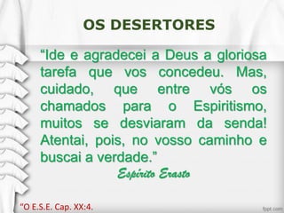 OS DESERTORES
“Ide e agradecei a Deus a gloriosa
tarefa que vos concedeu. Mas,
cuidado, que entre vós os
chamados para o Espiritismo,
muitos se desviaram da senda!
Atentai, pois, no vosso caminho e
buscai a verdade.”
Espírito Erasto
“O E.S.E. Cap. XX:4.
 