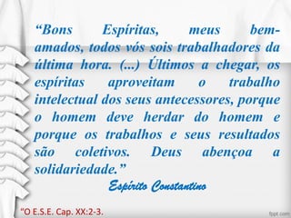 “Bons Espíritas, meus bem-
amados, todos vós sois trabalhadores da
última hora. (...) Últimos a chegar, os
espíritas aproveitam o trabalho
intelectual dos seus antecessores, porque
o homem deve herdar do homem e
porque os trabalhos e seus resultados
são coletivos. Deus abençoa a
solidariedade.”
Espírito Constantino
“O E.S.E. Cap. XX:2-3.
 