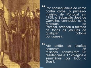  Por consequência do crime
contra coroa, o primeiro-
ministro de Portugal em
1759, o Sebastião José de
Carvalho, conhecido como
Marquês de
Pombal, ordenou a retirada
de todos os jesuítas de
qualquer colônia
portuguesa.
 Até então, os jesuítas
somaram 36
missões, construíram 25
residências e 17 colégios e
seminários por todo o
Brasil.
 