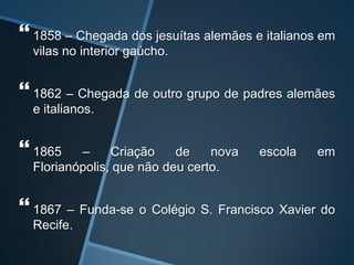  1858 – Chegada dos jesuítas alemães e italianos em
vilas no interior gaúcho.
 1862 – Chegada de outro grupo de padres alemães
e italianos.
 1865 – Criação de nova escola em
Florianópolis, que não deu certo.
 1867 – Funda-se o Colégio S. Francisco Xavier do
Recife.
 