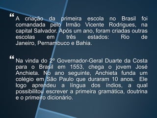  A criação da primeira escola no Brasil foi
comandada pelo Irmão Vicente Rodrigues, na
capital Salvador. Após um ano, foram criadas outras
escolas em três estados: Rio de
Janeiro, Pernambuco e Bahia.
 Na vinda do 2º Governador-Geral Duarte da Costa
para o Brasil em 1553, chega o jovem José
Anchieta. No ano seguinte, Anchieta funda um
colégio em São Paulo que duraram 10 anos. Ele
logo aprendeu a língua dos índios, a qual
possibilitou escrever a primeira gramática, doutrina
e o primeiro dicionário.
 