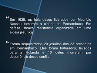  Em 1638, os holandeses liderados por Maurício
Nassau tomaram a cidade de Pernambuco. Em
defesa, houve resistência organizada em uma
aldeia jesuítica.
 Foram sequestrados 20 jesuítas dos 33 presentes
em Pernambuco. Eles foram torturados, levados
para a Holanda e 10 deles morreram por
decorrência desse conflito.
 