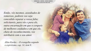 Então, vós mesmos, assediados de
remorsos, pedireis vos seja
concedido reparar a vossa falta;
solicitareis, para vós e para ele,
outra encarnação em que o cerqueis
de melhores cuidados e em que ele,
cheio de reconhecimento, vos
retribuirá com o seu amor.
Allan Kardec – O evangelho segundo
o espiritismo, cap. 14, item 9.

 