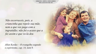Não escorraceis, pois, a
criancinha que repele sua mãe,
nem a que vos paga com a
ingratidão; não foi o acaso que a
fez assim e que vo-la deu

Allan Kardec – O evangelho segundo
o espiritismo, cap. 14, item 9.

 