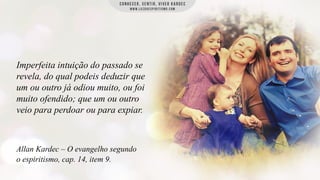 Imperfeita intuição do passado se
revela, do qual podeis deduzir que
um ou outro já odiou muito, ou foi
muito ofendido; que um ou outro
veio para perdoar ou para expiar.

Allan Kardec – O evangelho segundo
o espiritismo, cap. 14, item 9.

 