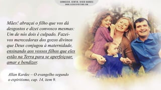Mães! abraçai o filho que vos dá
desgostos e dizei convosco mesmas:
Um de nós dois é culpado. Fazeivos merecedoras dos gozos divinos
que Deus conjugou à maternidade,
ensinando aos vossos filhos que eles
estão na Terra para se aperfeiçoar,
amar e bendizer.
Allan Kardec – O evangelho segundo
o espiritismo, cap. 14, item 9.

 