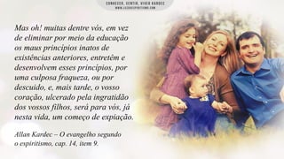 Mas oh! muitas dentre vós, em vez
de eliminar por meio da educação
os maus princípios inatos de
existências anteriores, entretêm e
desenvolvem esses princípios, por
uma culposa fraqueza, ou por
descuido, e, mais tarde, o vosso
coração, ulcerado pela ingratidão
dos vossos filhos, será para vós, já
nesta vida, um começo de expiação.
Allan Kardec – O evangelho segundo
o espiritismo, cap. 14, item 9.

 