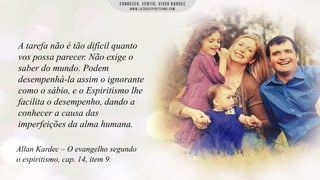 A tarefa não é tão difícil quanto
vos possa parecer. Não exige o
saber do mundo. Podem
desempenhá-la assim o ignorante
como o sábio, e o Espiritismo lhe
facilita o desempenho, dando a
conhecer a causa das
imperfeições da alma humana.
Allan Kardec – O evangelho segundo
o espiritismo, cap. 14, item 9.

 