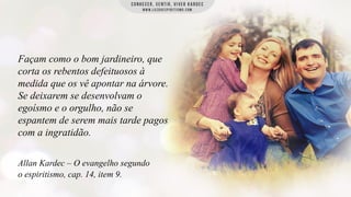 Façam como o bom jardineiro, que
corta os rebentos defeituosos à
medida que os vê apontar na árvore.
Se deixarem se desenvolvam o
egoísmo e o orgulho, não se
espantem de serem mais tarde pagos
com a ingratidão.
Allan Kardec – O evangelho segundo
o espiritismo, cap. 14, item 9.

 