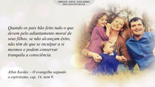 Quando os pais hão feito tudo o que
devem pelo adiantamento moral de
seus filhos, se não alcançam êxito,
não têm de que se inculpar a si
mesmos e podem conservar
tranquila a consciência.

Allan Kardec – O evangelho segundo
o espiritismo, cap. 14, item 9.

 