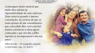 A amargura muito natural que
então lhes advém da
improdutividade de seus esforços,
Deus reserva grande e imensa
consolação, na certeza de que se
trata apenas de um retardamento,
que concedido lhes será concluir
noutra existência a obra agora
começada e que um dia o filho
ingrato os recompensará com seu
amor.
Allan Kardec – O evangelho segundo
o espiritismo, cap. 14, item 9.

 