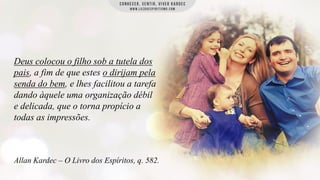 Deus colocou o filho sob a tutela dos
pais, a fim de que estes o dirijam pela
senda do bem, e lhes facilitou a tarefa
dando àquele uma organização débil
e delicada, que o torna propício a
todas as impressões.

Allan Kardec – O Livro dos Espíritos, q. 582.

 