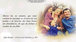 Muitos há, no entanto, que mais
cuidam de aprumar as árvores do seu
jardim e de fazê-las dar bons frutos
em abundância, do que de formar o
caráter de seu filho.

Allan Kardec – O Livro dos Espíritos, q. 582.

 