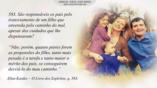 583. São responsáveis os pais pelo
transviamento de um filho que
envereda pelo caminho do mal,
apesar dos cuidados que lhe
dispensaram?
“Não; porém, quanto piores forem
as propensões do filho, tanto mais
pesada é a tarefa e tanto maior o
mérito dos pais, se conseguirem
desviá-lo do mau caminho.”
Allan Kardec – O Livro dos Espíritos, q. 583.

 
