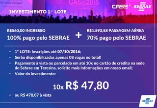 º
• 1º LOTE: Inscrições até 07/10/2016;
• Serão disponibilizadas apenas 08 vagas no total!
• Pagamento à vista ou parcelado em até 10x no cartão de crédito na sede
do Sebrae em Teresina, solicite mais informações em nosso email;
• Valor do investimento:
10x R$ 47,80
• ou R$ 478,07 à vista
R$560,00 INGRESSO
100% pago pelo SEBRAE
R$1.593,58 PASSAGEM AÉREA
70% pago pelo SEBRAE+
 