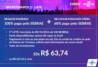 º
• 2º LOTE: Inscrições de 08/10/2016 até 14/10/2016;
• Serão disponibilizadas apenas 08 vagas no total!
• Pagamento à vista ou parcelado em até 10x no cartão de crédito na sede
do Sebrae em Teresina, solicite mais informações em nosso email;
• Valor do investimento:
10x R$ 63,74
• ou R$ 637,43 à vista
R$560,00 INGRESSO
100% pago pelo SEBRAE
R$1.593,58 PASSAGEM AÉREA
60% pago pelo SEBRAE+
 