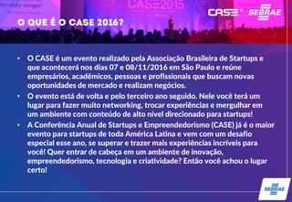 • O CASE é um evento realizado pela Associação Brasileira de Startups e
que acontecerá nos dias 07 e 08/11/2016 em São Paulo e reúne
empresários, acadêmicos, pessoas e profissionais que buscam novas
oportunidades de mercado e realizam negócios.
• O evento está de volta e pelo terceiro ano seguido. Nele você terá um
lugar para fazer muito networking, trocar experiências e mergulhar em
um ambiente com conteúdo de alto nível direcionado para startups!
• A Conferência Anual de Startups e Empreendedorismo (CASE) já é o maior
evento para startups de toda América Latina e vem com um desafio
especial esse ano, se superar e trazer mais experiências incríveis para
você! Quer entrar de cabeça em um ambiente de inovação,
empreendedorismo, tecnologia e criatividade? Então você achou o lugar
certo!
 