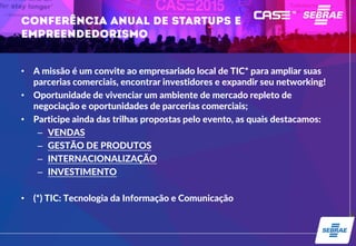 • A missão é um convite ao empresariado local de TIC* para ampliar suas
parcerias comerciais, encontrar investidores e expandir seu networking!
• Oportunidade de vivenciar um ambiente de mercado repleto de
negociação e oportunidades de parcerias comerciais;
• Participe ainda das trilhas propostas pelo evento, as quais destacamos:
– VENDAS
– GESTÃO DE PRODUTOS
– INTERNACIONALIZAÇÃO
– INVESTIMENTO
• (*) TIC: Tecnologia da Informação e Comunicação
 