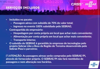 • Incluídos no pacote:
– Passagem aérea com subsídio de 70% do valor total;
– Ingresso no evento 100% subsidiado pelo SEBRAE;
• Contrapartida do empresário:
– Hospedagem por conta própria em local que achar mais conveniente;
– Alimentação por conta própria em local que achar mais conveniente;
– Transporte interno;
• O subsídio do SEBRAE é garantido às empresas de tecnologias pelo
projeto Sebrae Like a Boss da Região de Teresina desenvolvido pelo
Sebrae Piauí e parceiros;
(*) ATENÇÃO: As passagens aéreas serão compradas pelo SEBRAE/PI,
através de fornecedor próprio. O SEBRAE/PI não fará reembolso de
passagens e nem alteração nos horários.
 