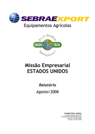 Equipamentos Agrícolas




Missão Empresarial
 ESTADOS UNIDOS

       Relatório
     Agosto/2006




                        Evaldo Silva Júnior
                         Consultor Externo Sebrae/RS
                   evaldojunior@viamarketing.com.br
                            Fone/Fax: (51)3575.6000
                              Celular: (51) 8115.3535
 