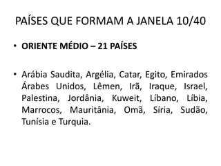 PAÍSES QUE FORMAM A JANELA 10/40
• ORIENTE MÉDIO – 21 PAÍSES
• Arábia Saudita, Argélia, Catar, Egito, Emirados
Árabes Unidos, Lêmen, Irã, Iraque, Israel,
Palestina, Jordânia, Kuweit, Líbano, Líbia,
Marrocos, Mauritânia, Omã, Síria, Sudão,
Tunísia e Turquia.
 