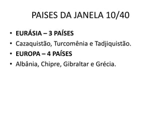 PAISES DA JANELA 10/40
• EURÁSIA – 3 PAÍSES
• Cazaquistão, Turcomênia e Tadjiquistão.
• EUROPA – 4 PAÍSES
• Albânia, Chipre, Gibraltar e Grécia.
 